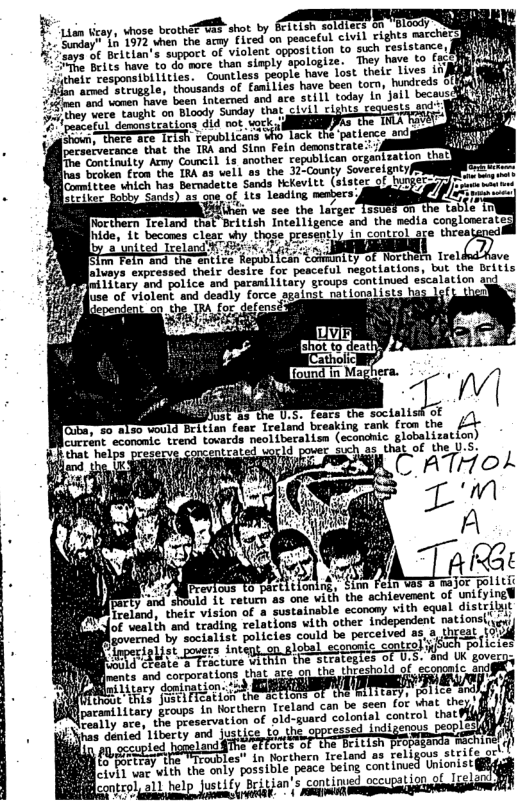 Lian ticay, vhose beothi™BaE-shot by EFitish soldiecs on ’Bloody L 1573 when the acmy Fired on peaceful civil rights marcherg 5 SdeY beitian’s support of violent opposition to such ceslstamces T e have o dorsore than sisply spologize.  They have to (ocp e Tprmialices” Gkl feople e L e s iy A e eruggle, thousands of faniLies have been torn, hundeeds SEfY e aneetave baan intacned and ave stilL tadey o’ ol becous i) e gt oo Dloody Sonday that ciuil clghus cequeats 20 WIS & ;  g  (peateful demonstgations did ot wock, T o TheTe s TeTsh Fepublican who Lock U  . [pecserverance that the IRA and Sim Fein demonstrate:: i  e eevetantsy Aeey Council 18 another sepubtican organtzatior el e Cooken et . Ton o3 vel1 sa. the 3-Couny Sovretgnty 8 e whic b Betuadeits Sands Rekevitt. (sistec ol . e of 1% Lesding mesbers Yiiihch ve see the larger Trelang that Beitish intelligence and the nedta conglonerate  [aluays expressed their desire for peaceful negotiations, but the Dritis 1itary and police and paranilitary groups continued escalation ard !  e 0.5, fears  Ireland breaking rank fron the c globalization)  25 that of the U.S.  L ATHOA  ttlonir, ¢ 3 ‘one with the schievenent of unifying¥ fnable economy vith squal distrilsit  i Fe  ecbic. contzo R ChELte S Feicuure within the strategles of U o UK goveras oL et o rations that are on the Ureshold of scomcaic, s  f i Litary domination. . ey femiipiiory ;) SR T o  Qlpocamilitary groups in torthern Treland can be seen for vhat (ho Peeiy ace,’the preservation of old-guard colonial control thet  e e e i ppressed Ldigeneis people e st e R b les" in Northern Ireland as religous strifege, o FoTrsy e TTrobles, A7 pesce being contirue Unonist fcontrol, all help Justify Britian’s continued occupation of Irelar  S  